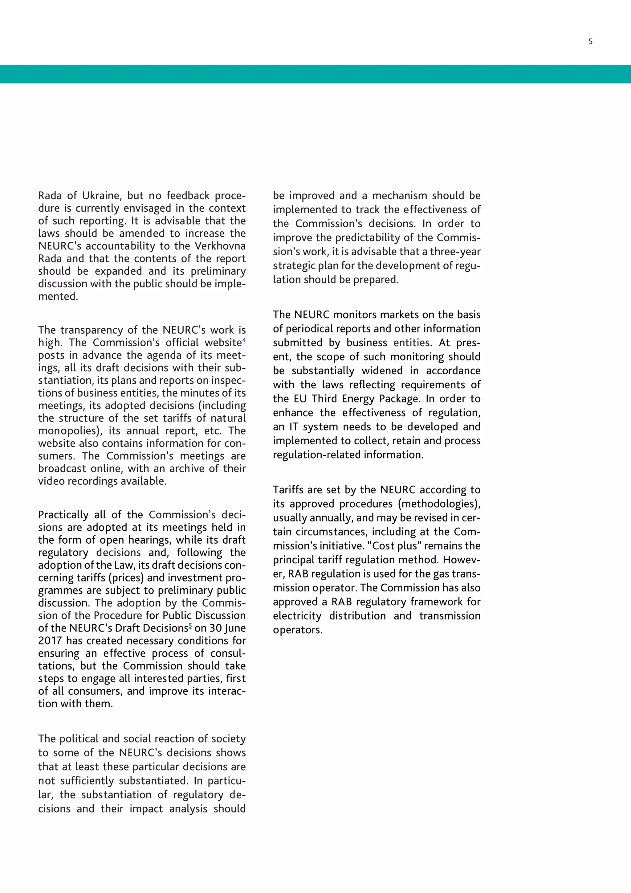 5
Rada of Ukraine, but no feedback proce-
dure is currently envisaged in the context
of such reporting. It is advisable that the
laws should be amended to increase the
NEURC’s accountability to the Verkhovna
Rada and that the contents of the report
should be expanded and its preliminary
discussion with the public should be imple-
mented.
The transparency of the NEURC’s work is
high. The Commission’s official website4
posts in advance the agenda of its meet-
ings, all its draft decisions with their sub-
stantiation, its plans and reports on inspec-
tions of business entities, the minutes of its
meetings, its adopted decisions (including
the structure of the set tariffs of natural
monopolies), its annual report, etc. The
website also contains information for con-
sumers. The Commission’s meetings are
broadcast online, with an archive of their
video recordings available.
Practically all of the Commission’s deci-
sions are adopted at its meetings held in
the form of open hearings, while its draft
regulatory decisions and, following the
adoption of the Law, its draft decisions con-
cerning tariffs (prices) and investment pro-
grammes are subject to preliminary public
discussion. The adoption by the Commis-
sion of the Procedure for Public Discussion
of the NEURC’s Draft Decisions5
on 30 June
2017 has created necessary conditions for
ensuring an effective process of consul-
tations, but the Commission should take
steps to engage all interested parties, first
of all consumers, and improve its interac-
tion with them.
The political and social reaction of society
to some of the NEURC’s decisions shows
that at least these particular decisions are
not sufficiently substantiated. In particu-
lar, the substantiation of regulatory de-
cisions and their impact analysis should
be improved and a mechanism should be
implemented to track the effectiveness of
the Commission’s decisions. In order to
improve the predictability of the Commis-
sion’s work, it is advisable that a three-year
strategic plan for the development of regu-
lation should be prepared.
The NEURC monitors markets on the basis
of periodical reports and other information
submitted by business entities. At pres-
ent, the scope of such monitoring should
be substantially widened in accordance
with the laws reflecting requirements of
the EU Third Energy Package. In order to
enhance the effectiveness of regulation,
an IT system needs to be developed and
implemented to collect, retain and process
regulation-related information.
Tariffs are set by the NEURC according to
its approved procedures (methodologies),
usually annually, and may be revised in cer-
tain circumstances, including at the Com-
mission’s initiative. “Cost plus” remains the
principal tariff regulation method. Howev-
er, RAB regulation is used for the gas trans-
mission operator. The Commission has also
approved a RAB regulatory framework for
electricity distribution and transmission
operators.
 