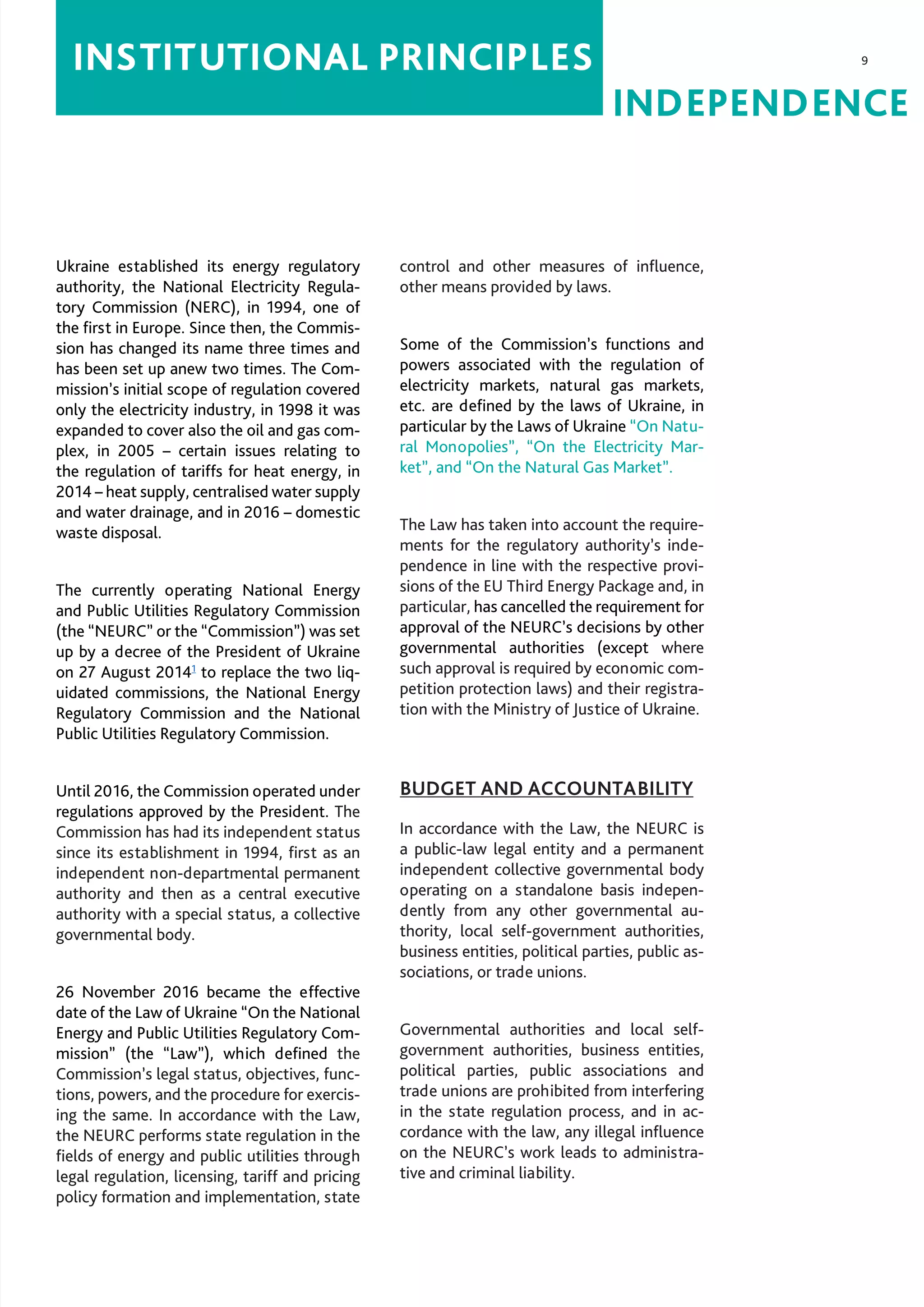 9
INDEPENDENCE
INSTITUTIONAL PRINCIPLES
Ukraine established its energy regulatory
authority, the National Electricity Regula-
tory Commission (NERC), in 1994, one of
the first in Europe. Since then, the Commis-
sion has changed its name three times and
has been set up anew two times. The Com-
mission’s initial scope of regulation covered
only the electricity industry, in 1998 it was
expanded to cover also the oil and gas com-
plex, in 2005 – certain issues relating to
the regulation of tariffs for heat energy, in
2014 – heat supply, centralised water supply
and water drainage, and in 2016 – domestic
waste disposal.
The currently operating National Energy
and Public Utilities Regulatory Commission
(the “NEURC” or the “Commission”) was set
up by a decree of the President of Ukraine
on 27 August 20141
to replace the two liq-
uidated commissions, the National Energy
Regulatory Commission and the National
Public Utilities Regulatory Commission.
Until 2016, the Commission operated under
regulations approved by the President. The
Commission has had its independent status
since its establishment in 1994, first as an
independent non-departmental permanent
authority and then as a central executive
authority with a special status, a collective
governmental body.
26 November 2016 became the effective
date of the Law of Ukraine “On the National
Energy and Public Utilities Regulatory Com-
mission” (the “Law”), which defined the
Commission’s legal status, objectives, func-
tions, powers, and the procedure for exercis-
ing the same. In accordance with the Law,
the NEURC performs state regulation in the
fields of energy and public utilities through
legal regulation, licensing, tariff and pricing
policy formation and implementation, state
control and other measures of influence,
other means provided by laws.
Some of the Commission’s functions and
powers associated with the regulation of
electricity markets, natural gas markets,
etc. are defined by the laws of Ukraine, in
particular by the Laws of Ukraine “On Natu-
ral Monopolies”, “On the Electricity Mar-
ket”, and “On the Natural Gas Market”.
The Law has taken into account the require-
ments for the regulatory authority’s inde-
pendence in line with the respective provi-
sions of the EU Third Energy Package and, in
particular, has cancelled the requirement for
approval of the NEURC’s decisions by other
governmental authorities (except where
such approval is required by economic com-
petition protection laws) and their registra-
tion with the Ministry of Justice of Ukraine.
BUDGET AND ACCOUNTABILITY
In accordance with the Law, the NEURC is
a public-law legal entity and a permanent
independent collective governmental body
operating on a standalone basis indepen-
dently from any other governmental au-
thority, local self-government authorities,
business entities, political parties, public as-
sociations, or trade unions.
Governmental authorities and local self-
government authorities, business entities,
political parties, public associations and
trade unions are prohibited from interfering
in the state regulation process, and in ac-
cordance with the law, any illegal influence
on the NEURC’s work leads to administra-
tive and criminal liability.
 