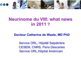Neurinome du VIII: what news in 2011  ? Docteur Catherine de Waele, MD PhD Service ORL, H ôpitâl  Salpétrière CESEM, CNRS, Paris Descartes Service ORL,H ôpital Américain  