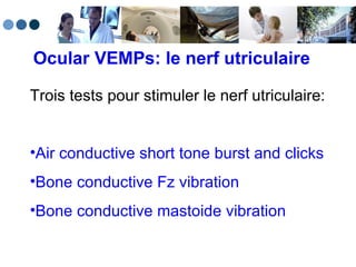 Ocular VEMPs: le nerf utriculaire Trois tests pour stimuler le nerf utriculaire: Air conductive short tone burst and clicks Bone conductive Fz vibration Bone conductive mastoide vibration 