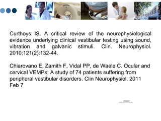 Curthoys IS. A critical review of the neurophysiological evidence underlying clinical vestibular testing using sound, vibration and galvanic stimuli. Clin. Neurophysiol. 2010;121(2):132-44 . Chiarovano E, Zamith F, Vidal PP, de Waele C. Ocular and cervical VEMPs: A study of 74 patients suffering from peripheral vestibular disorders. Clin Neurophysiol. 2011 Feb 7 
