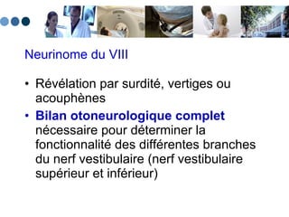 Neurinome du VIII Révélation par surdité, vertiges ou acouphènes Bilan otoneurologique complet  nécessaire pour déterminer la fonctionnalité des différentes branches du nerf vestibulaire (nerf vestibulaire supérieur et inférieur) 