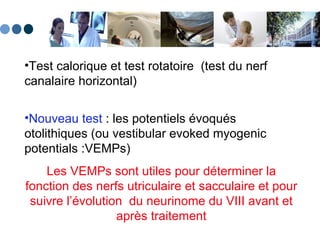 Test calorique et test rotatoire  (test du nerf canalaire horizontal)   Nouveau test  : les potentiels évoqués otolithiques (ou vestibular evoked myogenic potentials :VEMPs)  Les VEMPs sont utiles pour déterminer la fonction des nerfs utriculaire et sacculaire et pour suivre l’évolution  du neurinome du VIII avant et après traitement 