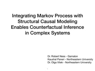 Integrating Markov Process with
Structural Causal Modeling
Enables Counterfactual Inference
in Complex Systems
1
Dr. Robert Ness - Gamalon

Kaushal Paneri - Northeastern University

Dr. Olga Vitek - Northeastern University
 