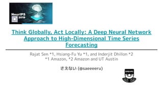 Think Globally, Act Locally: A Deep Neural Network
Approach to High-Dimensional Time Series
Forecasting
Rajat Sen *1, Hsiang-Fu Yu *1, and Inderjit Dhillon *2
*1 Amazon, *2 Amazon and UT Austin
さえない (@saeeeeru)
 