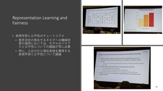 Representation Learning and
Fairness
• 表現学習と公平性のチュートリアル
• 意思決定の発生するタスクへの機械学
習の適用においては，モデルのバイア
スと公平性についての議論が常に必要
• 特に，入出力から潜在表現を獲得する
表現学習と公平性について議論
 