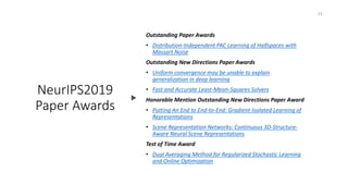 NeurIPS2019
Paper Awards
23
Outstanding Paper Awards
• Distribution-Independent PAC Learning of Halfspaces with
Massart Noise
Outstanding New Directions Paper Awards
• Uniform convergence may be unable to explain
generalization in deep learning
• Fast and Accurate Least-Mean-Squares Solvers
Honorable Mention Outstanding New Directions Paper Award
• Putting An End to End-to-End: Gradient-Isolated Learning of
Representations
• Scene Representation Networks: Continuous 3D-Structure-
Aware Neural Scene Representations
Test of Time Award
• Dual Averaging Method for Regularized Stochastic Learning
and Online Optimization
 