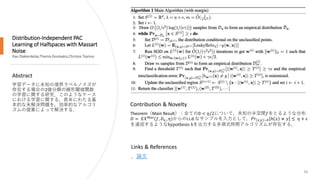 Distribution-Independent PAC
Learning of Halfspaces with Massart
Noise
Ilias Diakonikolas,Themis Gouleakis,Christos Tzamos
Abstract
学習データに未知の境界ラベルノイズが
存在する場合の2値分類の線形閾値関数
の学習に関する研究．このようなケース
における学習に関する，長年にわたる基
本的な未解決問題を，効率的なアルゴリ
ズムの提案によって解決する．
26
Contribution & Novelty
Theorem（Main Result）：全ての0 < 𝜂/2について，未知の半空間𝑓をとるような分布
𝐷 = 𝐸𝑋 𝑀𝑎𝑠
(𝑓, 𝐷 𝑥,, 𝜂)からのi.i.d.なサンプルを入力として，𝑃𝑟 𝑥,𝑦 ~𝐷 ℎ 𝑥 ≠ 𝑦 ≤ 𝜂 + 𝜖
を達成するようなhypothesis ℎを出力する多項式時間アルゴリズムが存在する．
Links & References
．論文
 