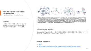 Fast and Accurate Least-Mean-
Squares Solvers
Alaa Maalouf, Ibrahim Jubran, Dan Feldman
49
Abstract
カラテオドリの定理を用いて，従来は
𝑂 𝑛2
𝑑2
だった最小二乗法の厳密解を
𝑂 𝑛𝑑 で求める高速ソルバーを提案．
Links & References
• 論文
• https://github.com/ibramjub/Fast-and-Accurate-Least-Mean-Squares-Solvers
Contribution & Novelty
CoresetsおよびSketchに基づく最小二乗法の厳密解を線形計算量で解く高速ソルバーを
提案した．GitHub上でコードも公開されている．
 