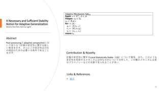 A Necessary and Sufficient Stability
Notion for Adaptive Generalization
Moshe Shenfeld, Katrina Ligett
52
Abstract
Post-processingとadaptive compositionにお
いて成り立つ計算の安定性に関する新し
い発見を示す．さらにこの安定性は汎化
の保証のための必要十分条件であること
を示す．
Links & References
• 論文
Contribution & Novelty
計算の安定性に関するLocal-Statistically Stable（LSS）について報告．また，このような
安定性を担保するメカニズムは何なのかについて分析した．この種のメカニズムは差
分プライバシーなどの文脈で見られることが多い．
 