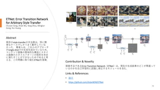 ETNet: Error Transition Network
for Arbitrary Style Transfer
Chunjin Song, Zhijie Wu, Yang Zhou, Minglun
Gong, Hui Huang
58
Abstract
既存のstyle-transferの手法群は，特に簡
単なケースでしかうまく動作していな
かった． 著者らは，これらのアプローチ
がsingle-shotでの生成を試みているため，
コンテンツ画像の意味的な構造とスタイ
ル画像のスタイルパターンの制約を完全
に満たすことができないためであると考
える．この問題に取り組むETNetを提案．
Links & References
• 論文
• https://github.com/zhijieW94/ETNet
Contribution & Novelty
提案手法であるError Transition Network（ETNet）は，現在の生成結果のどこが間違って
いるのかを自己学習的に認識し修正するモジュールを含む．
 