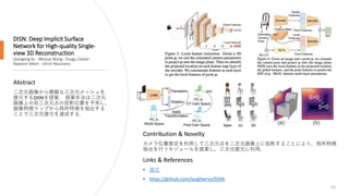 DISN: Deep Implicit Surface
Network for High-quality Single-
view 3D Reconstruction
Qiangeng Xu · Weiyue Wang · Duygu Ceylan ·
Radomir Mech · Ulrich Neumann
61
Abstract
二次元画像から精細な三次元メッシュを
復元するDISNを提案． 提案手法は二次元
画像上の各三次元点の投影位置を予測し，
画像特徴マップから局所特徴を抽出する
ことで三次元復元を達成する．
Links & References
• 論文
• https://github.com/laughtervv/DISN
Contribution & Novelty
カメラ位置推定を利用して三次元点を二次元画像上に投影することにより，局所特徴
抽出を行うモジュールを提案し，三次元復元に利用．
 