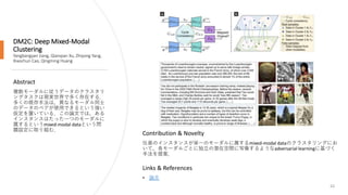 DM2C: Deep Mixed-Modal
Clustering
Yangbangyan Jiang, Qianqian Xu, Zhiyong Yang,
Xiaochun Cao, Qingming Huang
62
Abstract
複数モーダルに従うデータのクラスタリ
ングタスクは現実世界で多く存在する．
多くの既存手法は，異なるモーダル同士
のデータのペアが使用できるという強い
仮定を置いている．この論文では，ある
インスタンスはたった一つのモーダルに
属するというmixed-modal dataという問
題設定に取り組む．
Links & References
• 論文
Contribution & Novelty
任意のインスタンスが単一のモーダルに属するmixed-modal dataのクラスタリングにお
いて，各モーダルごとに独立の潜在空間に写像するようなadversarial learningに基づく
手法を提案．
 