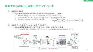 6
③ 学習の方法は?
Ø HDの重みは実データのlossからBackpropagateして更新
1) HDから重み!
𝑤!を出力し、入力のアーキテクチャに重みを付与
2) 実際の画像データをアーキテクチャに入力し、損失関数/勾配を計算
3) BackpropagateでHDの重みθを更新
④ 入力のアーキテクチャai はどこからくるの?
Ø HDの学習に必要をアーキテクチャセットは生成器F から生成
• 生成器Fを設計と評価用アーキテクチャセットの構築も本論文の貢献 (次ページ)
提案手法(GHN-2)のキーポイント ③ ④
提案手法
 