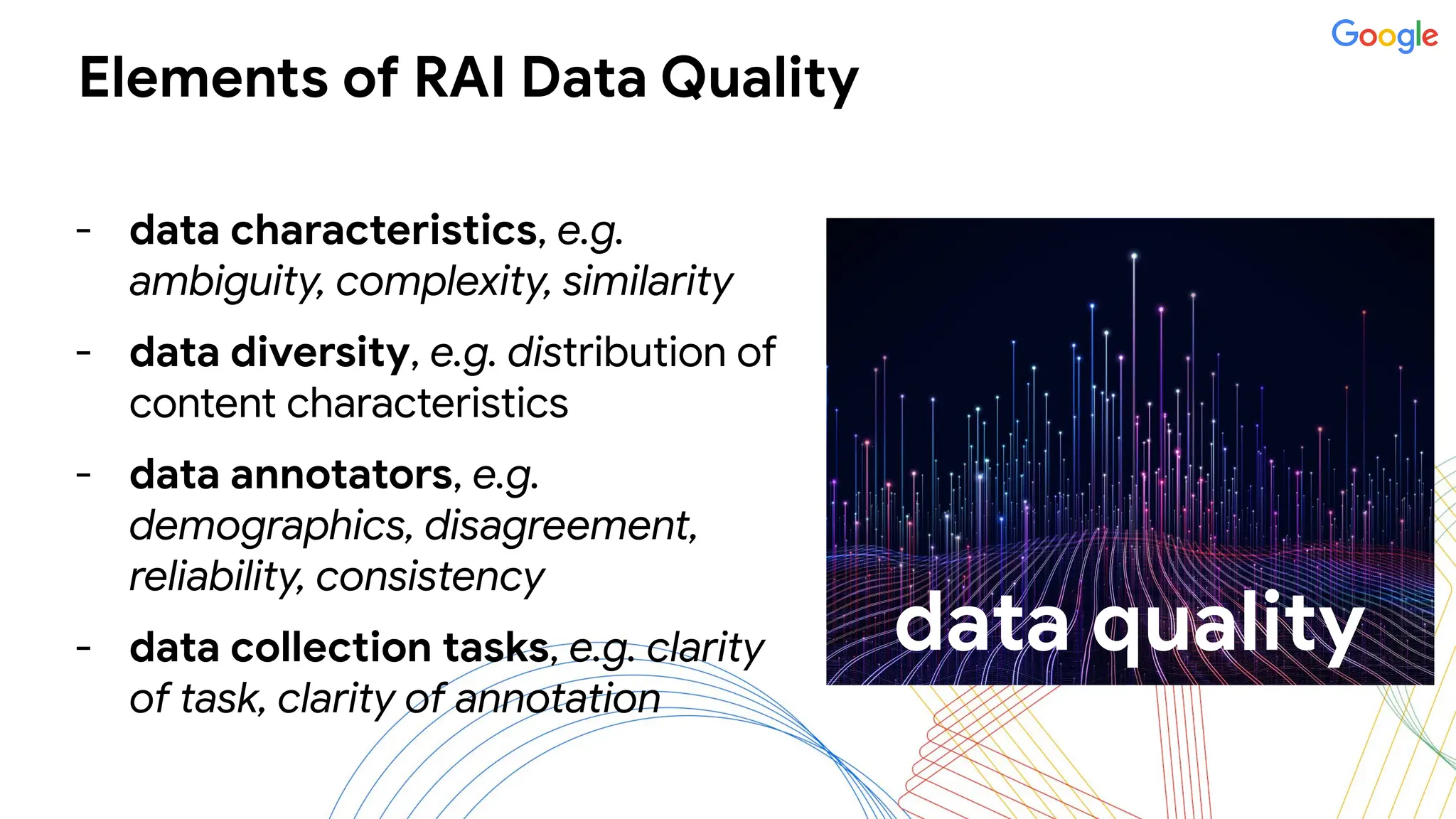 data quality
- data characteristics, e.g.
ambiguity, complexity, similarity
- data diversity, e.g. distribution of
content characteristics
- data annotators, e.g.
demographics, disagreement,
reliability, consistency
- data collection tasks, e.g. clarity
of task, clarity of annotation
Elements of RAI Data Quality
data quality
 