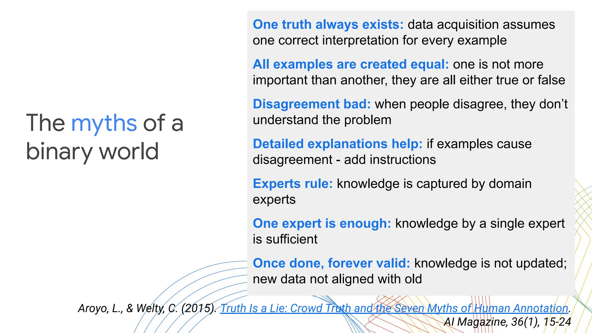 The myths of a
binary world
Aroyo, L., & Welty, C. (2015). Truth Is a Lie: Crowd Truth and the Seven Myths of Human Annotation.
AI Magazine, 36(1), 15-24
One truth always exists: data acquisition assumes
one correct interpretation for every example
All examples are created equal: one is not more
important than another, they are all either true or false
Disagreement bad: when people disagree, they don’t
understand the problem
Detailed explanations help: if examples cause
disagreement - add instructions
Experts rule: knowledge is captured by domain
experts
One expert is enough: knowledge by a single expert
is sufficient
Once done, forever valid: knowledge is not updated;
new data not aligned with old
 