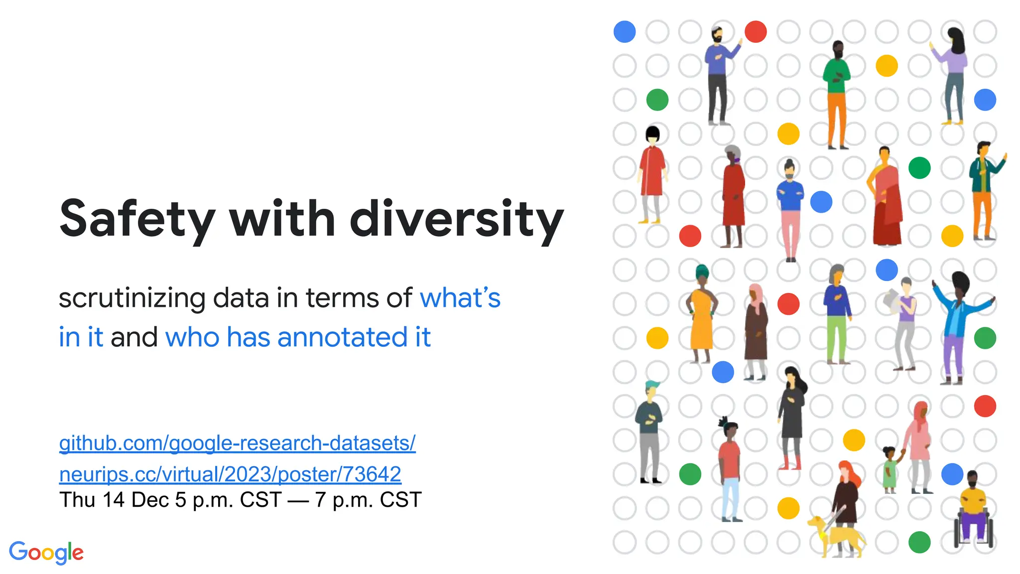 Safety with diversity
scrutinizing data in terms of what’s
in it and who has annotated it
github.com/google-research-datasets/
neurips.cc/virtual/2023/poster/73642
Thu 14 Dec 5 p.m. CST — 7 p.m. CST
 
