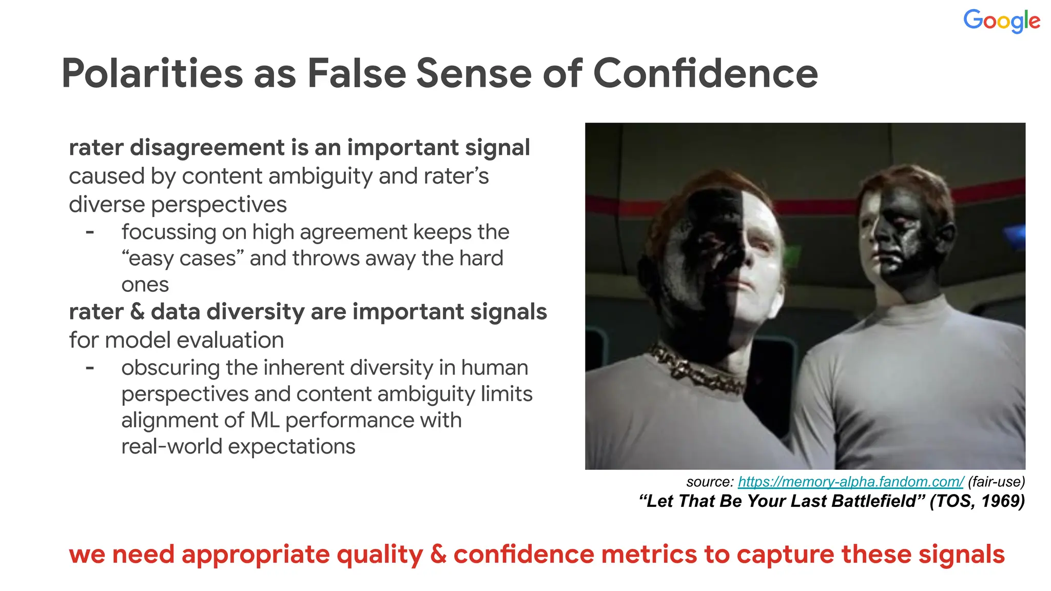 rater disagreement is an important signal
caused by content ambiguity and rater’s
diverse perspectives
- focussing on high agreement keeps the
“easy cases” and throws away the hard
ones
rater & data diversity are important signals
for model evaluation
- obscuring the inherent diversity in human
perspectives and content ambiguity limits
alignment of ML performance with
real-world expectations
we need appropriate quality & confidence metrics to capture these signals
Polarities as False Sense of Confidence
source: https://memory-alpha.fandom.com/ (fair-use)
“Let That Be Your Last Battlefield” (TOS, 1969)
 