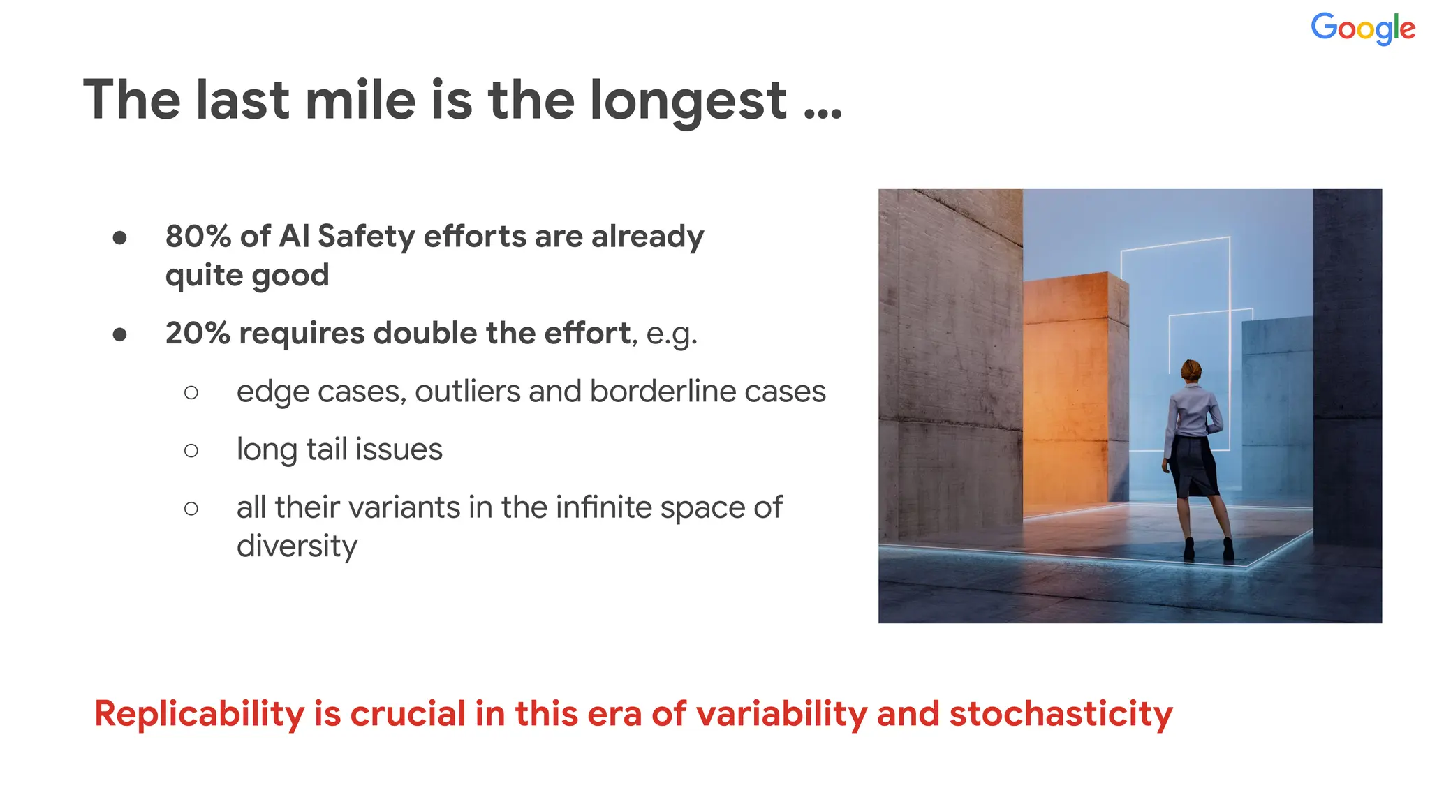● 80% of AI Safety efforts are already
quite good
● 20% requires double the effort, e.g.
○ edge cases, outliers and borderline cases
○ long tail issues
○ all their variants in the infinite space of
diversity
Replicability is crucial in this era of variability and stochasticity
The last mile is the longest …
 