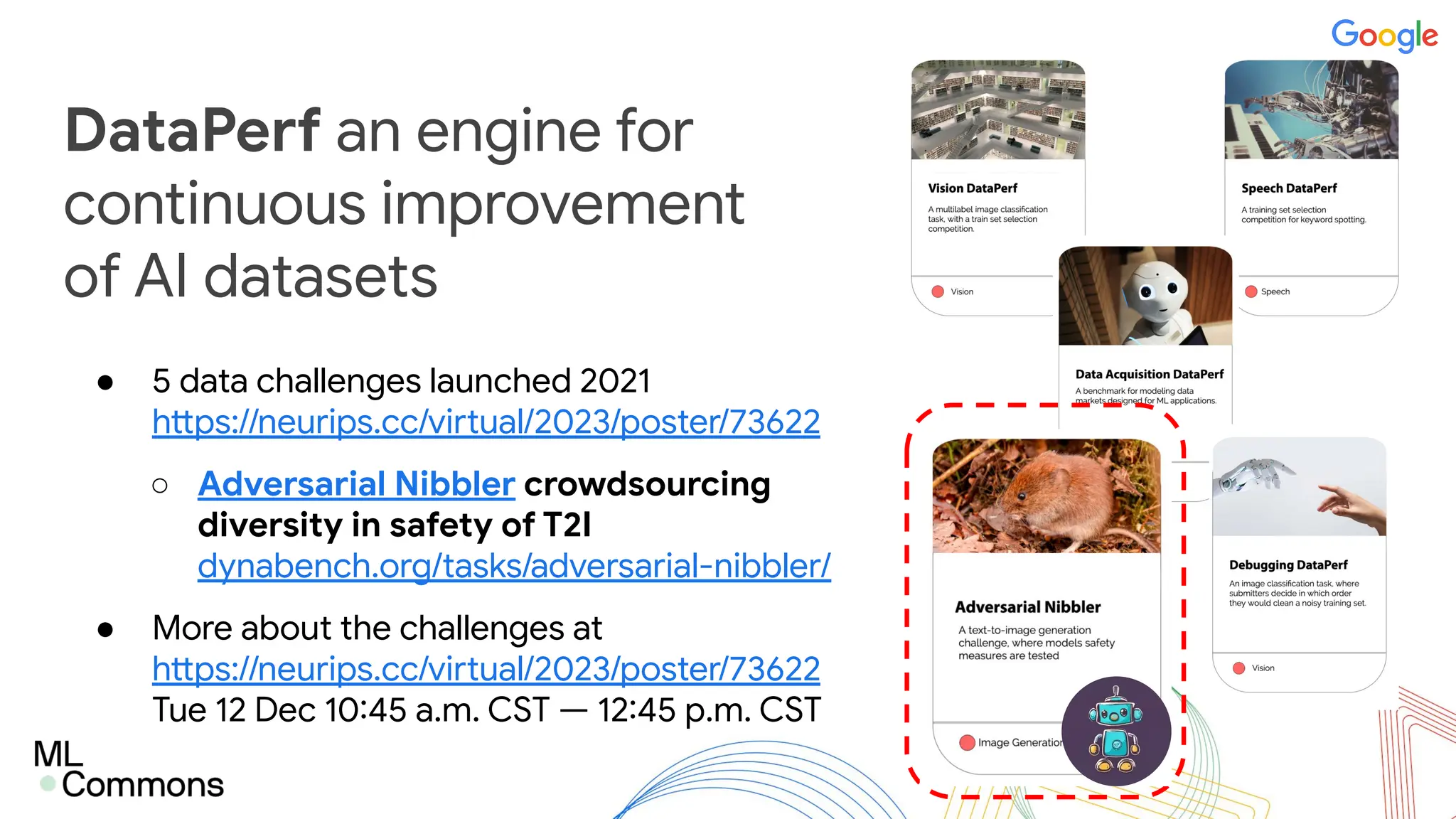 DataPerf an engine for
continuous improvement
of AI datasets
● 5 data challenges launched 2021
https://neurips.cc/virtual/2023/poster/73622
○ Adversarial Nibbler crowdsourcing
diversity in safety of T2I
dynabench.org/tasks/adversarial-nibbler/
● More about the challenges at
https://neurips.cc/virtual/2023/poster/73622
Tue 12 Dec 10:45 a.m. CST — 12:45 p.m. CST
 