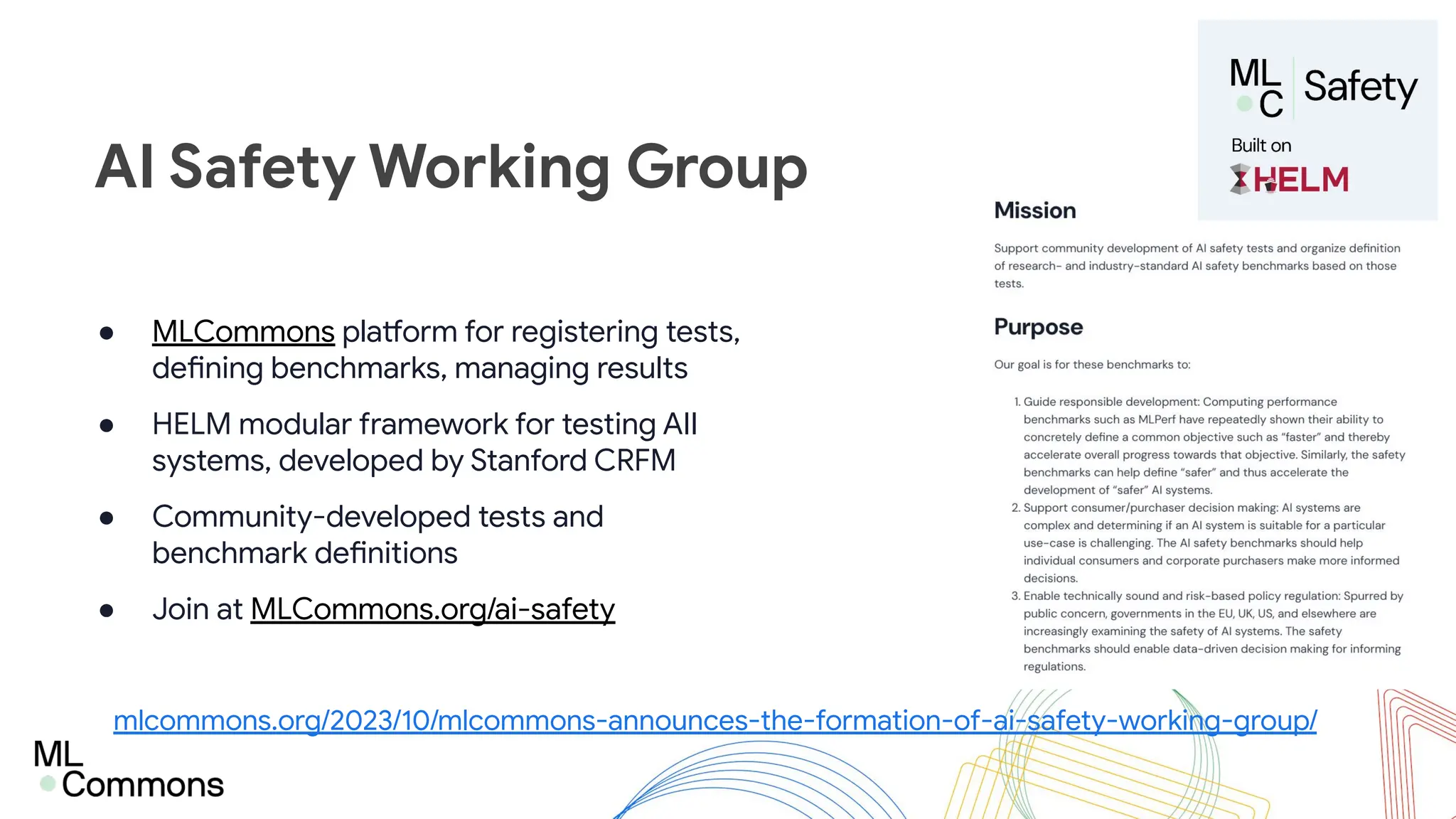 AI Safety Working Group
● MLCommons platform for registering tests,
defining benchmarks, managing results
● HELM modular framework for testing AII
systems, developed by Stanford CRFM
● Community-developed tests and
benchmark definitions
● Join at MLCommons.org/ai-safety
mlcommons.org/2023/10/mlcommons-announces-the-formation-of-ai-safety-working-group/
 
