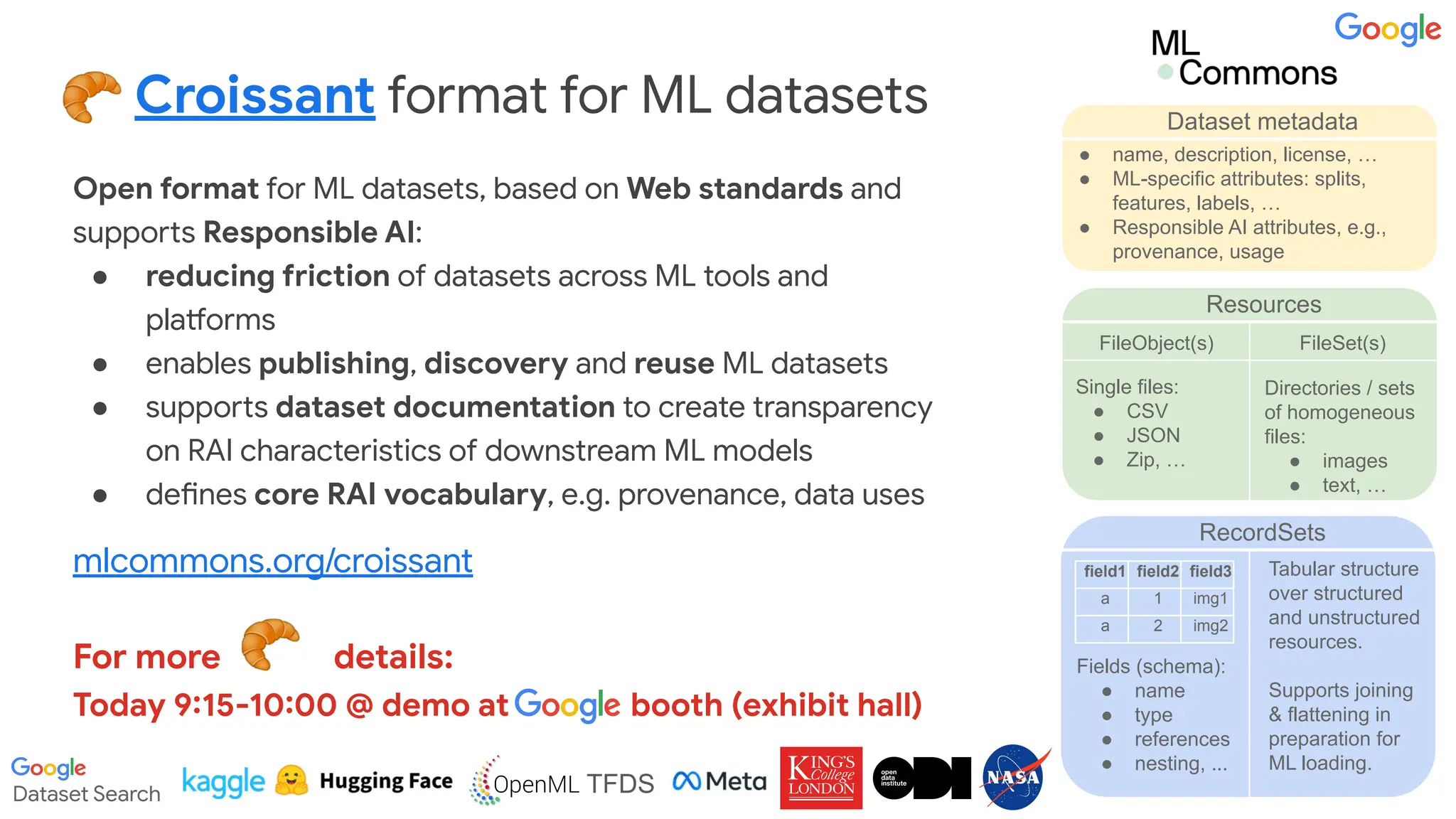 Croissant format for ML datasets
Open format for ML datasets, based on Web standards and
supports Responsible AI:
● reducing friction of datasets across ML tools and
platforms
● enables publishing, discovery and reuse ML datasets
● supports dataset documentation to create transparency
on RAI characteristics of downstream ML models
● defines core RAI vocabulary, e.g. provenance, data uses
mlcommons.org/croissant
For more details:
Today 9:15-10:00 @ demo at booth (exhibit hall)
field1 field2 field3
a 1 img1
a 2 img2
🥐
🥐
● name, description, license, …
● ML-specific attributes: splits,
features, labels, …
● Responsible AI attributes, e.g.,
provenance, usage
Dataset metadata
RecordSets
Resources
FileSet(s)
FileObject(s)
Single files:
● CSV
● JSON
● Zip, …
Directories / sets
of homogeneous
files:
● images
● text, …
Tabular structure
over structured
and unstructured
resources.
Supports joining
& flattening in
preparation for
ML loading.
Fields (schema):
● name
● type
● references
● nesting, ...
field1 field2 field3
a 1 img1
a 2 img2
TFDS
 