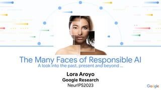 The Many Faces of Responsible AI
A look into the past, present and beyond …
Lora Aroyo
Google Research
NeurIPS2023
 