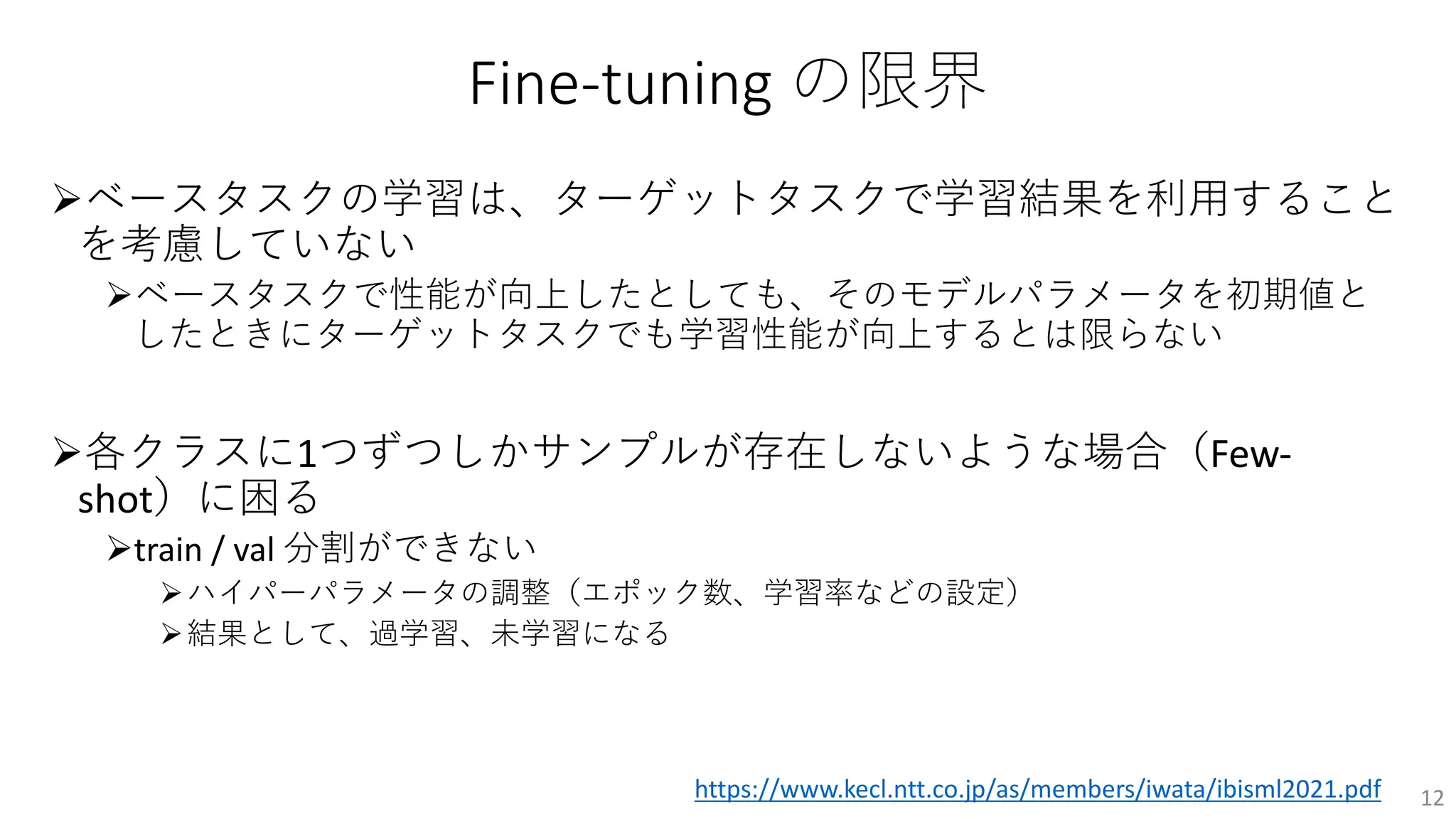 Fine-tuning の限界
Øベースタスクの学習は、ターゲットタスクで学習結果を利⽤すること
を考慮していない
Øベースタスクで性能が向上したとしても、そのモデルパラメータを初期値と
したときにターゲットタスクでも学習性能が向上するとは限らない
Ø各クラスに1つずつしかサンプルが存在しないような場合（Few-
shot）に困る
Øtrain / val 分割ができない
Øハイパーパラメータの調整（エポック数、学習率などの設定）
Ø結果として、過学習、未学習になる
12
https://www.kecl.ntt.co.jp/as/members/iwata/ibisml2021.pdf
 