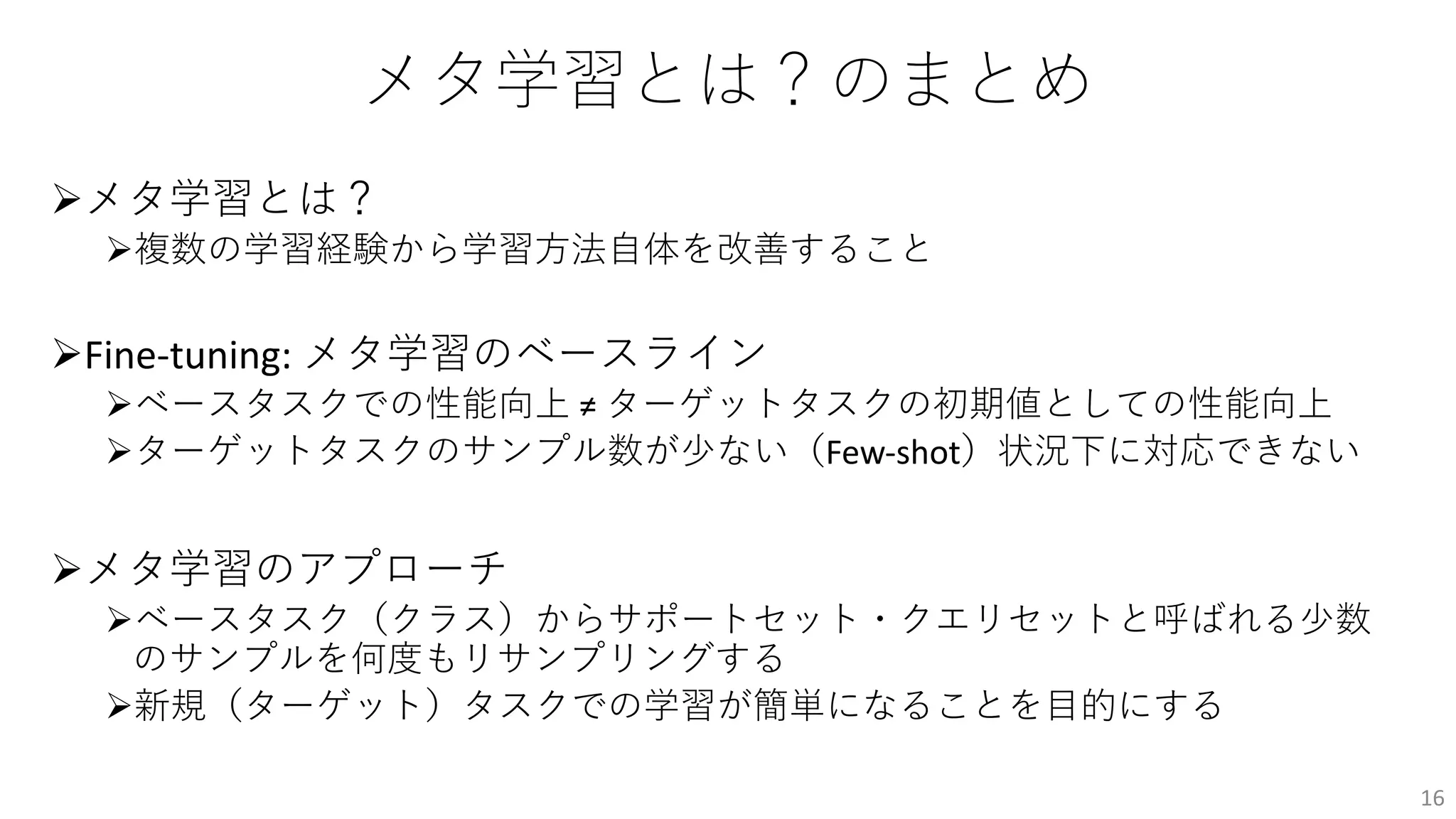 メタ学習とは？のまとめ
Øメタ学習とは？
Ø複数の学習経験から学習⽅法⾃体を改善すること
ØFine-tuning: メタ学習のベースライン
Øベースタスクでの性能向上 ≠ ターゲットタスクの初期値としての性能向上
Øターゲットタスクのサンプル数が少ない（Few-shot）状況下に対応できない
Øメタ学習のアプローチ
Øベースタスク（クラス）からサポートセット・クエリセットと呼ばれる少数
のサンプルを何度もリサンプリングする
Ø新規（ターゲット）タスクでの学習が簡単になることを⽬的にする
16
 