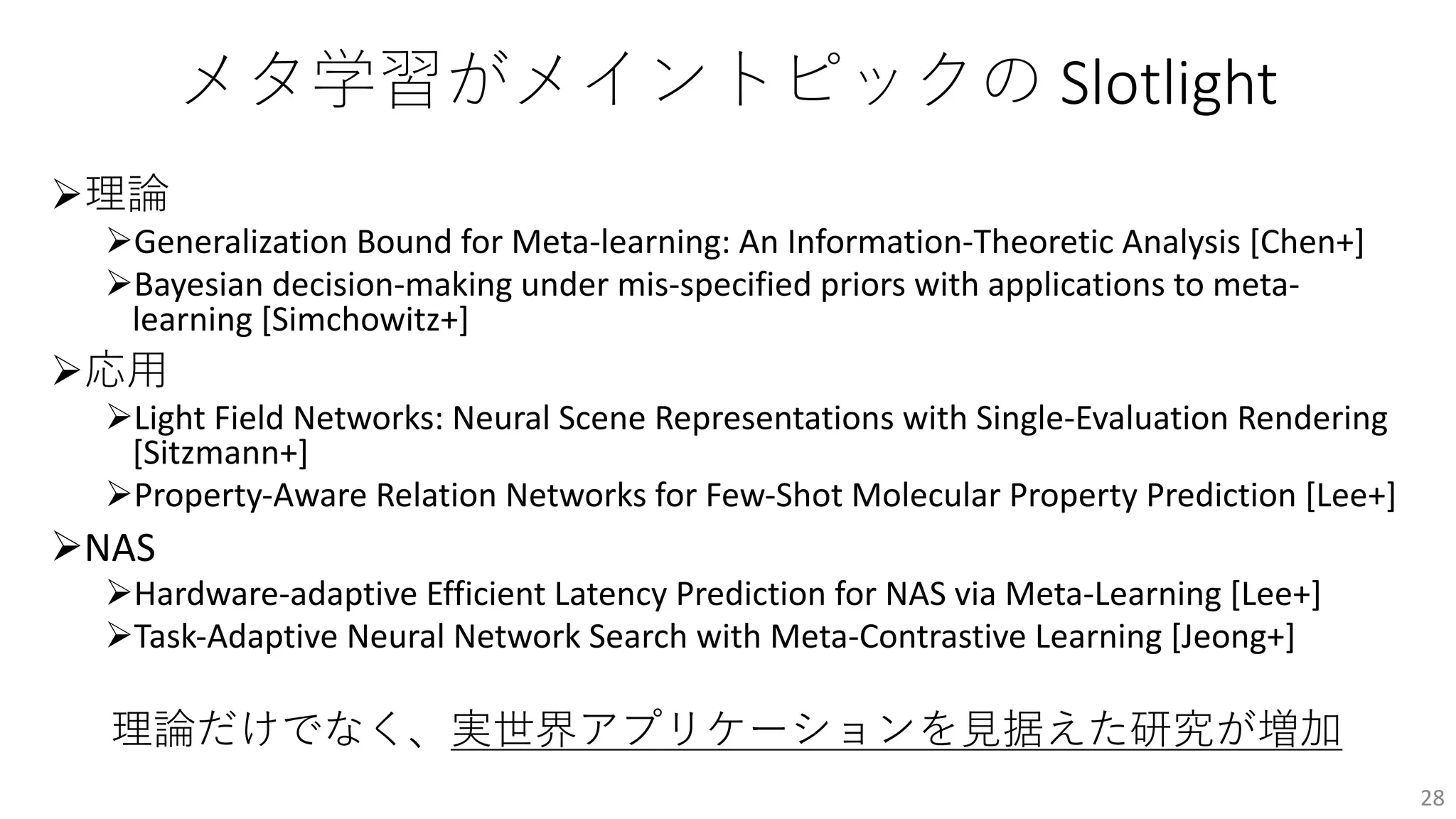 メタ学習がメイントピックの Slotlight
Ø理論
ØGeneralization Bound for Meta-learning: An Information-Theoretic Analysis [Chen+]
ØBayesian decision-making under mis-specified priors with applications to meta-
learning [Simchowitz+]
Ø応⽤
ØLight Field Networks: Neural Scene Representations with Single-Evaluation Rendering
[Sitzmann+]
ØProperty-Aware Relation Networks for Few-Shot Molecular Property Prediction [Lee+]
ØNAS
ØHardware-adaptive Efficient Latency Prediction for NAS via Meta-Learning [Lee+]
ØTask-Adaptive Neural Network Search with Meta-Contrastive Learning [Jeong+]
理論だけでなく、実世界アプリケーションを⾒据えた研究が増加
28
 