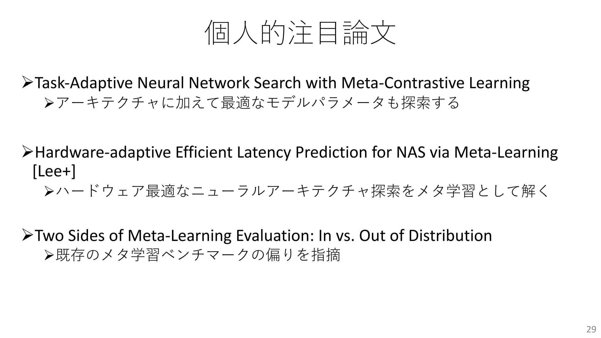 個⼈的注⽬論⽂
ØTask-Adaptive Neural Network Search with Meta-Contrastive Learning
Øアーキテクチャに加えて最適なモデルパラメータも探索する
ØHardware-adaptive Efficient Latency Prediction for NAS via Meta-Learning
[Lee+]
Øハードウェア最適なニューラルアーキテクチャ探索をメタ学習として解く
ØTwo Sides of Meta-Learning Evaluation: In vs. Out of Distribution
Ø既存のメタ学習ベンチマークの偏りを指摘
29
 
