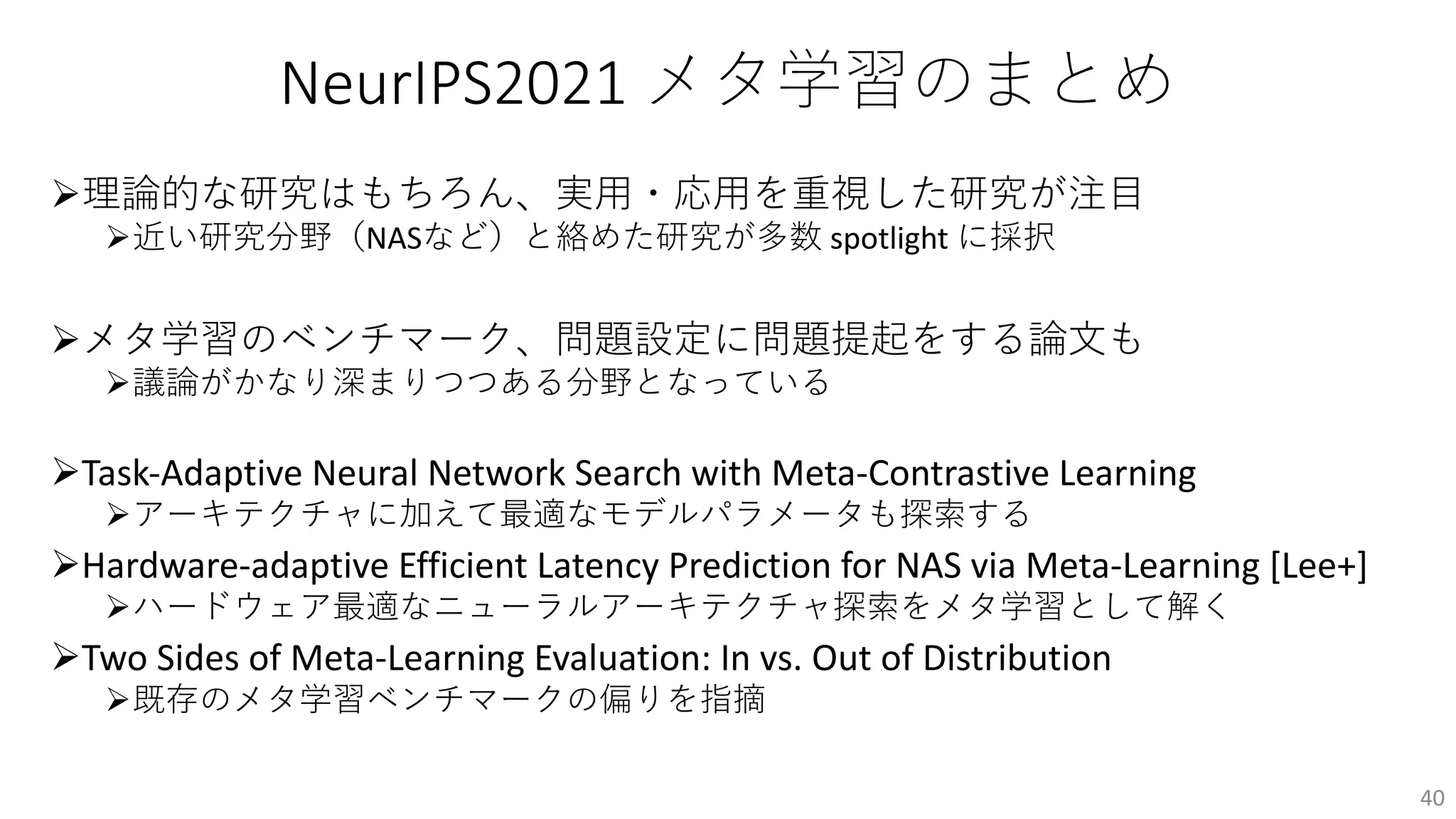 NeurIPS2021 メタ学習のまとめ
Ø理論的な研究はもちろん、実⽤・応⽤を重視した研究が注⽬
Ø近い研究分野（NASなど）と絡めた研究が多数 spotlight に採択
Øメタ学習のベンチマーク、問題設定に問題提起をする論⽂も
Ø議論がかなり深まりつつある分野となっている
ØTask-Adaptive Neural Network Search with Meta-Contrastive Learning
Øアーキテクチャに加えて最適なモデルパラメータも探索する
ØHardware-adaptive Efficient Latency Prediction for NAS via Meta-Learning [Lee+]
Øハードウェア最適なニューラルアーキテクチャ探索をメタ学習として解く
ØTwo Sides of Meta-Learning Evaluation: In vs. Out of Distribution
Ø既存のメタ学習ベンチマークの偏りを指摘
40
 