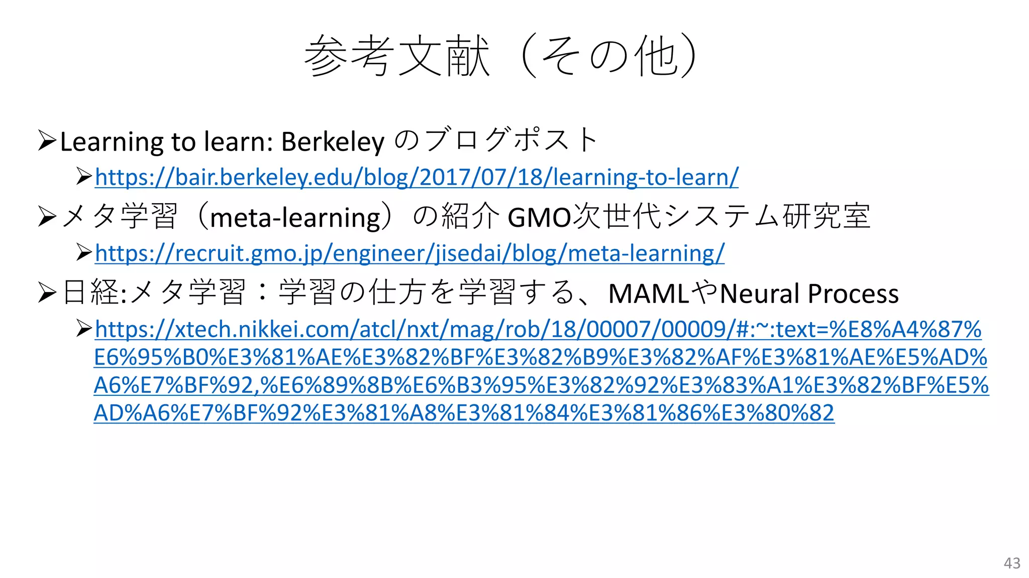 参考⽂献（その他）
ØLearning to learn: Berkeley のブログポスト
Øhttps://bair.berkeley.edu/blog/2017/07/18/learning-to-learn/
Øメタ学習（meta-learning）の紹介 GMO次世代システム研究室
Øhttps://recruit.gmo.jp/engineer/jisedai/blog/meta-learning/
Ø⽇経:メタ学習：学習の仕⽅を学習する、MAMLやNeural Process
Øhttps://xtech.nikkei.com/atcl/nxt/mag/rob/18/00007/00009/#:~:text=%E8%A4%87%
E6%95%B0%E3%81%AE%E3%82%BF%E3%82%B9%E3%82%AF%E3%81%AE%E5%AD%
A6%E7%BF%92,%E6%89%8B%E6%B3%95%E3%82%92%E3%83%A1%E3%82%BF%E5%
AD%A6%E7%BF%92%E3%81%A8%E3%81%84%E3%81%86%E3%80%82
43
 