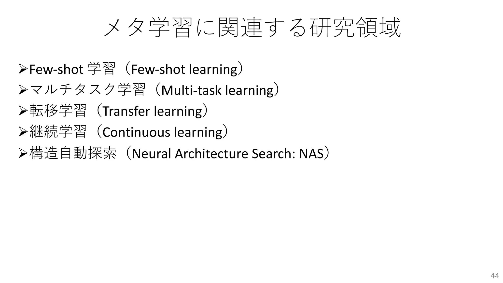 メタ学習に関連する研究領域
ØFew-shot 学習（Few-shot learning）
Øマルチタスク学習（Multi-task learning）
Ø転移学習（Transfer learning）
Ø継続学習（Continuous learning）
Ø構造⾃動探索（Neural Architecture Search: NAS）
44
 
