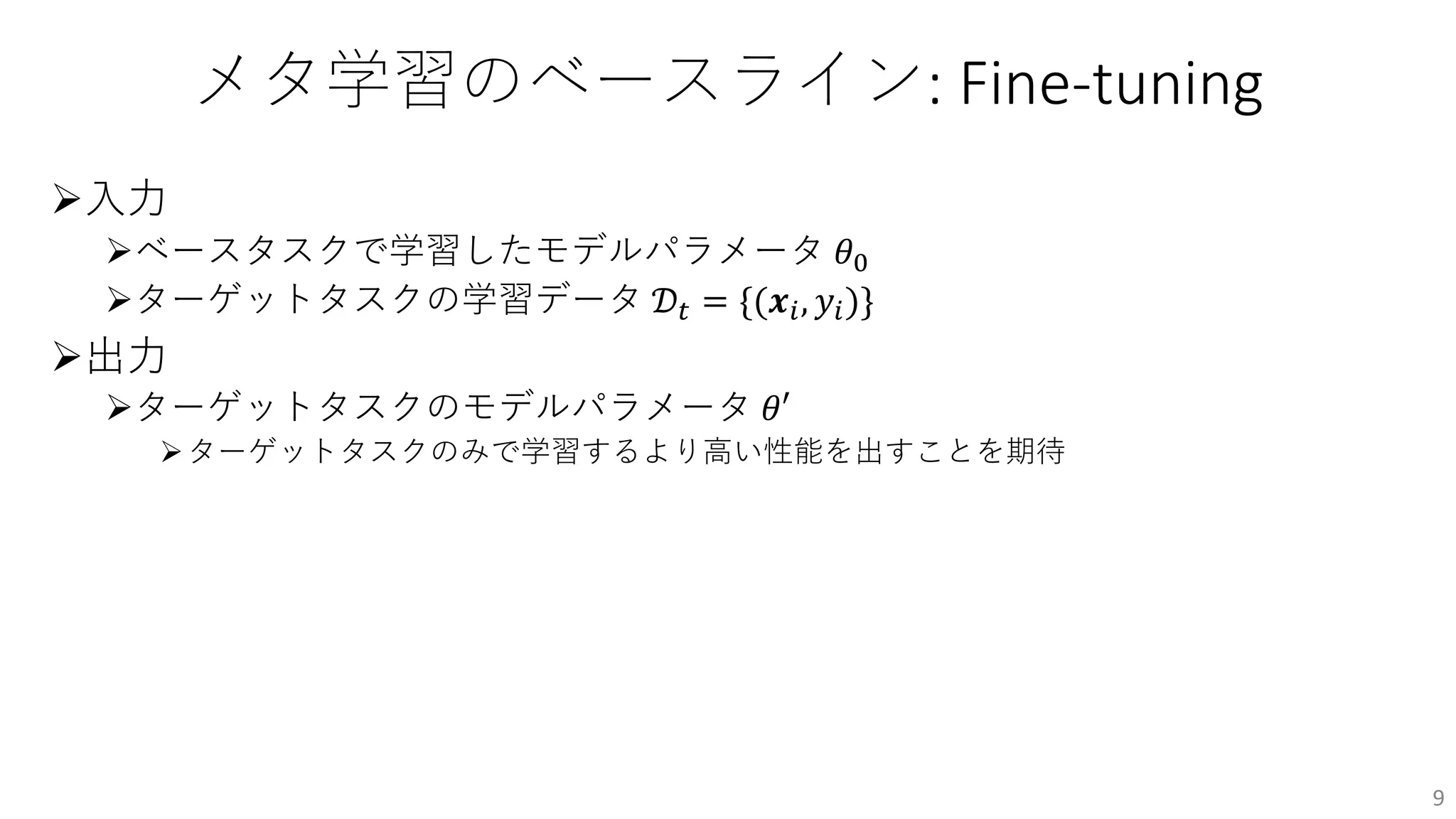 メタ学習のベースライン: Fine-tuning
Ø⼊⼒
Øベースタスクで学習したモデルパラメータ 𝜃!
Øターゲットタスクの学習データ 𝒟" = {(𝒙#, 𝑦#)}
Ø出⼒
Øターゲットタスクのモデルパラメータ 𝜃′
Øターゲットタスクのみで学習するより⾼い性能を出すことを期待
9
 