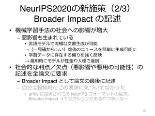 NeurIPS2020の新施策（2/3）
Broader Impact の記述
• 機械学習⼿法の社会への影響が増⼤
– 悪影響も⽣まれている
• ⾔語モデルで流暢な⽂書⽣成が可能
→（⼀⾒確からしい）虚偽のニュースを簡単に⽣成可能に
• 学習データに存在する偏りを強く反映
→ 雇⽤時にモデルが性差や⼈種で選別
• 社会的な利点／⽋点（悪影響や悪⽤の可能性）の
記述を全論⽂に要求
– Broader Impact として論⽂の最後に記述
– ⾃分は投稿時にこの要求に気づいてなかった
• arXiv に投稿されてる NeurIPS フォーマットの論⽂，
Broader Impact ってセクションがあるやつ多いな〜
10
 