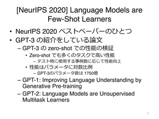 [NeurIPS 2020] Language Models are
Few-Shot Learners
• NeurIPS 2020 ベストペーパーのひとつ
• GPT-3 の紹介をしている論⽂
– GPT-3 の zero-shot での性能の検証
• Zero-shot でも多くのタスクで⾼い性能
– テスト時に使⽤する事例数に応じて性能向上
• 性能はパラメータに対数⽐例
– GPT-3のパラメータ数は 1750億
– GPT-1: Improving Language Understanding by
Generative Pre-training
– GPT-2: Language Models are Unsupervised
Multitask Learners
17
 