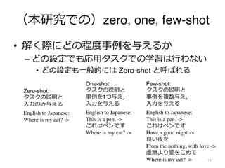 （本研究での）zero, one, few-shot
• 解く際にどの程度事例を与えるか
– どの設定でも応⽤タスクでの学習は⾏わない
• どの設定も⼀般的には Zero-shot と呼ばれる
19
English to Japanese:
Where is my cat? ->
Zero-shot:
タスクの説明と
⼊⼒のみ与える
One-shot:
タスクの説明と
事例を1つ与え，
⼊⼒を与える
English to Japanese:
This is a pen. ->
これはペンです
Where is my cat? ->
English to Japanese:
This is a pen. ->
これはペンです
Have a good night ->
良い夜を
From the nothing, with love ->
虚無より愛をこめて
Where is my cat? ->
Few-shot:
タスクの説明と
事例を複数与え，
⼊⼒を与える
 