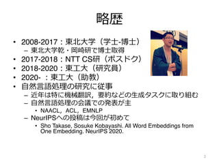 略歴
• 2008-2017︓東北⼤学（学⼠-博⼠）
– 東北⼤学乾・岡崎研で博⼠取得
• 2017-2018︓NTT CS研（ポスドク）
• 2018-2020︓東⼯⼤（研究員）
• 2020- ︓東⼯⼤（助教）
• ⾃然⾔語処理の研究に従事
– 近年は特に機械翻訳，要約などの⽣成タスクに取り組む
– ⾃然⾔語処理の会議での発表が主
• NAACL，ACL，EMNLP
– NeurIPSへの投稿は今回が初めて
• Sho Takase, Sosuke Kobayashi. All Word Embeddings from
One Embedding. NeurIPS 2020.
2
 