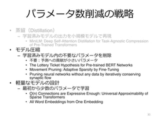 パラメータ数削減の戦略
• 蒸留（Distillation）
– 学習済みモデルの出⼒を⼩規模モデルで再現
• MiniLM: Deep Self-Attention Distillation for Task-Agnostic Compression
of Pre-Trained Transformers
• モデル圧縮
– 学習済みモデル内の不要なパラメータを削除
• 不要︓予測への貢献が⼩さいパラメータ
• The Lottery Ticket Hypothesis for Pre-trained BERT Networks
• Movement Pruning: Adaptive Sparsity by Fine-Tuning
• Pruning neural networks without any data by iteratively conserving
synaptic flow
• 軽量なモデルの設計
– 最初から少数のパラメータで学習
• O(n) Connections are Expressive Enough: Universal Approximability of
Sparse Transformers
• All Word Embeddings from One Embedding
30
 