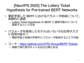 [NeurIPS 2020] The Lottery Ticket
Hypothesis for Pre-trained BERT Networks
• 事前学習した BERT におけるパラメータ削減について，
実験的に調査
– Lottery Ticket Hypothesis の BERT に適⽤可能かについて
調査するという主旨
• パラメータを削減したモデルはいろいろな応⽤タスク
に流⽤可能か︖
– 事前学習と同様の学習中にパラメータ削減することで可能
• コード︓https://github.com/VITA-Group/BERT-Tickets
– 実験で得た部分ネットも近⽇公開とある
33
 