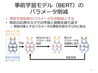 事前学習モデル（BERT）の
パラメータ削減
• 事前学習結果のパラメータを初期値とする
• 特定の応⽤タスクでの学習と削除を繰り返す
– 削除対象とするパラメータは事前学習モデル内に限る
34
学習
寄与の⼩さい
パラメータを
削除
残りの
パラメータを
初期値に戻す
再度学習
応⽤タスク⽤
のパラメータ
事前学習結果
のパラメータ
 