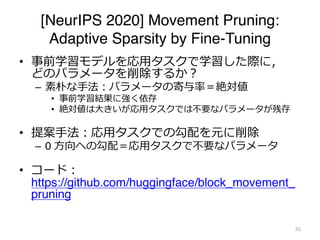 [NeurIPS 2020] Movement Pruning:
Adaptive Sparsity by Fine-Tuning
• 事前学習モデルを応⽤タスクで学習した際に，
どのパラメータを削除するか︖
– 素朴な⼿法︓パラメータの寄与率＝絶対値
• 事前学習結果に強く依存
• 絶対値は⼤きいが応⽤タスクでは不要なパラメータが残存
• 提案⼿法︓応⽤タスクでの勾配を元に削除
– 0 ⽅向への勾配＝応⽤タスクで不要なパラメータ
• コード︓
https://github.com/huggingface/block_movement_
pruning
36
 