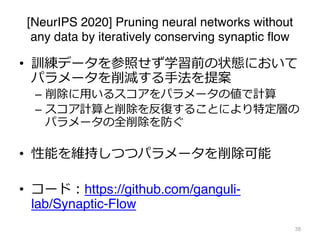 [NeurIPS 2020] Pruning neural networks without
any data by iteratively conserving synaptic flow
• 訓練データを参照せず学習前の状態において
パラメータを削減する⼿法を提案
– 削除に⽤いるスコアをパラメータの値で計算
– スコア計算と削除を反復することにより特定層の
パラメータの全削除を防ぐ
• 性能を維持しつつパラメータを削除可能
• コード︓https://github.com/ganguli-
lab/Synaptic-Flow
38
 