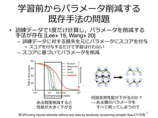 学習前からパラメータ削減する
既存⼿法の問題
• 訓練データで1度だけ計算し，パラメータを削減する
⼿法が存在 [Lee+ 19, Wang+ 20]
– 訓練データに対する損失を元にパラメータにスコアを付与
• スコアを付与するだけで学習は⾏わない
– スコアに基づいてパラメータを削減
40
tacle to pruning at initialization
at initialization is defined by two steps. The first step scores
to some metric and the second step masks the parameters
ording to their scores. The pruning algorithms we consider
mply removing the parameters with the smallest scores. This
ly across the network, or layer-wise. Empirically, its been
better than layer-masking, in part because it introduces fewer
pruning rates across the network [24]. However, recent works
e mode, layer-collapse, for existing pruning algorithms using
when an algorithm prunes all parameters in a single weight
remain elsewhere in the network. This renders the network
n the achievable accuracy for the network as shown in Fig. 1.
layer-collapse we will define some useful terms inspired by a
[34].
Max
Compression
Figure 1: Layer-collapse leads to a
sudden drop in accuracy. Top-1 test
accuracy as a function of the compres-
sion ratio for a VGG-16 model pruned
) is the number of
ded by the number
For example, when
only one out of a
ter pruning. Max
sible compression
ayer-collapse. For
nd N parameters,
n ratio associated
ayer. Critical com-
sion ratio a given
ng layer-collapse.
of an algorithm is
pression of the net-
tivates the follow-
pruning algorithm
図はPruning neural networks without any data by iteratively conserving synaptic flowより引⽤
ある程度削減すると
性能が⼤きく下がる
何故突然性能が下がるのか︖
→ ある層のパラメータを
すべて削ってしまうので
 