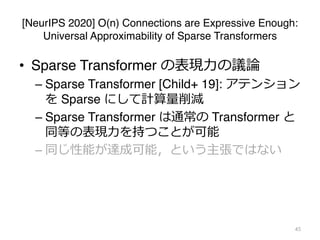 [NeurIPS 2020] O(n) Connections are Expressive Enough:
Universal Approximability of Sparse Transformers
• Sparse Transformer の表現⼒の議論
– Sparse Transformer [Child+ 19]: アテンション
を Sparse にして計算量削減
– Sparse Transformer は通常の Transformer と
同等の表現⼒を持つことが可能
– 同じ性能が達成可能，という主張ではない
45
 