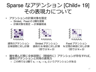 Sparse なアテンション [Child+ 19]
その表現⼒について
• アテンションの計算対象を限定
– Strided，Fixed の 2種を提案
– 計算対象を限定 → 計算量削減
• 層を積んだ際に全単語間に（間接的に）アテンションが存在すれば，
通常のアテンションと同等の表現⼒
– この例では 2層で x1 → x3 → x5 というアテンションがある
47
x1x2x3x4x5
通常のアテンション
全単語間に対し計算
x
5
x
4
x
3
x
2
x
1
x1x2x3x4x5
x
5
x
4
x
3
x
2
x
1
Strided アテンション
直前の N 単語に対し計算
（図では N = 3）
x1x2x3x4x5
x
5
x
4
x
3
x
2
x
1
Fixed アテンション
N 区間の単語に対し計算
（図では N = 3）
 