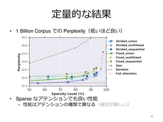 定量的な結果
48
• 1 Billion Corpus での Perplexity（低いほど良い）
• Sparse なアテンションでも良い性能
– 性能はアテンションの種類で異なる（選択が難しい）
 