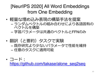 [NeurIPS 2020] All Word Embeddings
from One Embedding
• 軽量な埋め込み表現の構築⼿法を提案
– ランダムベクトルの組み合わせにより各語固有の
ベクトルを構築
– 学習パラメータは共通のベクトルとFFNのみ
• 翻訳（と要約）タスクで実験
– 既存研究より少ないパラメータで性能を維持
– 任意のタスクに適⽤可能
• コード︓
https://github.com/takase/alone_seq2seq
49
 