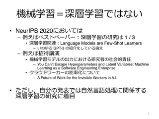 機械学習＝深層学習ではない
• NeurIPS 2020においては
– 例えばベストペーパー︓深層学習の研究は 1 / 3
• 深層学習関連︓Language Models are Few-Shot Learners
– いわゆる GPT-3 の紹介をしている論⽂
– 例えば招待講演
• 機械学習モデルの出⼒における研究者の社会的責任
– You Can’t Escape Hyperparameters and Latent Variables: Machine
Learning as a Software Engineering Enterprise
• クラウドワーカーの能率化について
– A Future of Work for the Invisible Workers in A.I.
• ただし，⾃分の発表では⾃然⾔語処理に関係する
深層学習の研究に着⽬
5
 